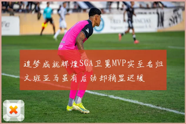 追梦成就辉煌SGA卫冕MVP实至名归文班亚马虽有后劲却稍显迟缓