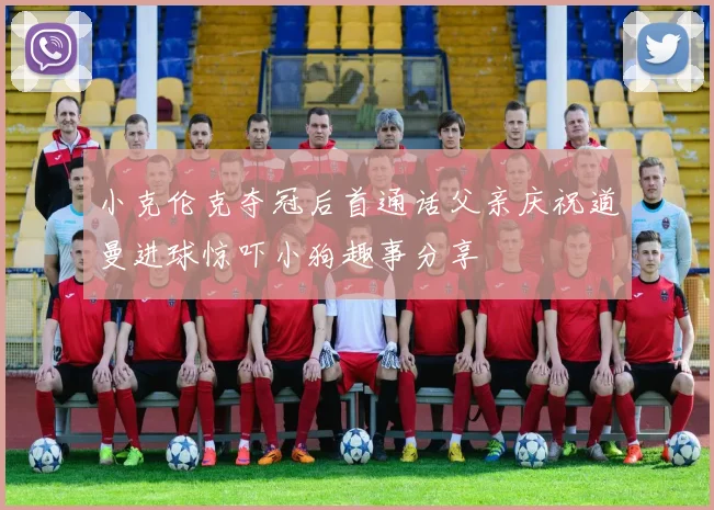 小克伦克夺冠后首通话父亲庆祝道曼进球惊吓小狗趣事分享