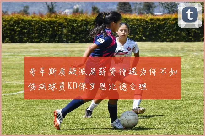 考辛斯质疑浓眉薪资待遇为何不如伤病球员KD保罗恩比德合理