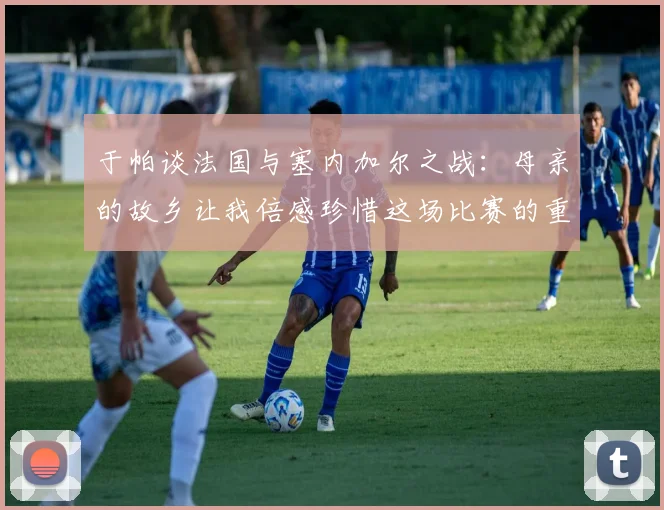 于帕谈法国与塞内加尔之战：母亲的故乡让我倍感珍惜这场比赛的重要性