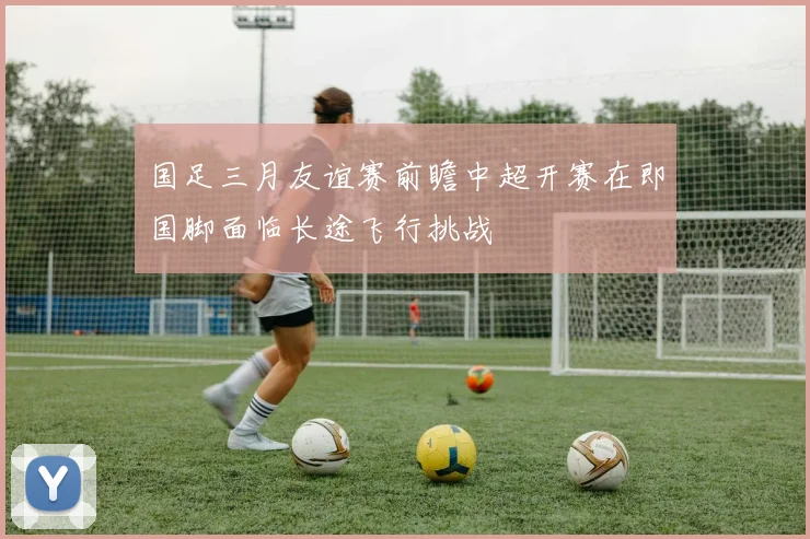 国足三月友谊赛前瞻中超开赛在即国脚面临长途飞行挑战