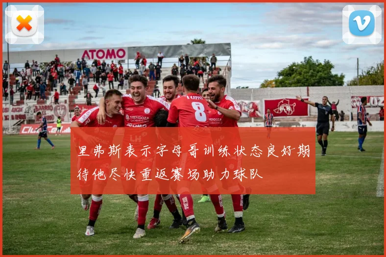 里弗斯表示字母哥训练状态良好期待他尽快重返赛场助力球队