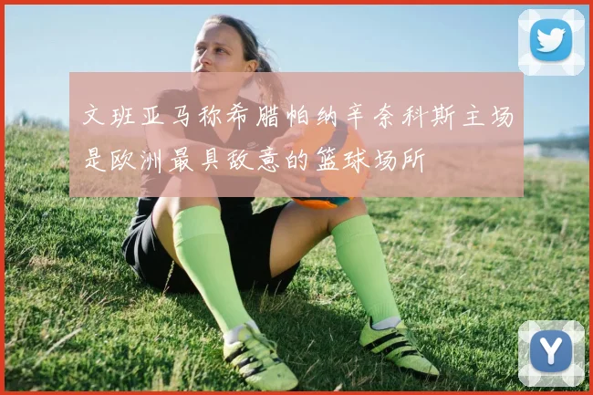 文班亚马称希腊帕纳辛奈科斯主场是欧洲最具敌意的篮球场所