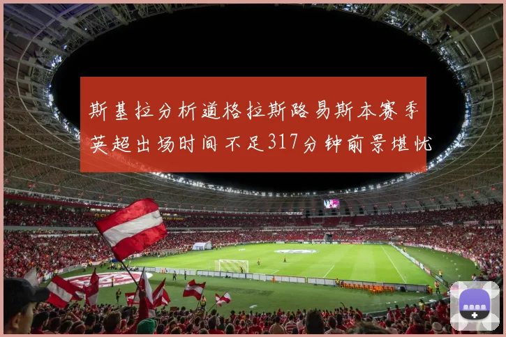 斯基拉分析道格拉斯路易斯本赛季英超出场时间不足317分钟前景堪忧