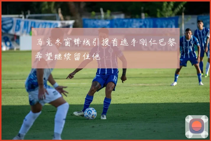 马竞冬窗锋线引援首选李刚仁巴黎希望继续留住他